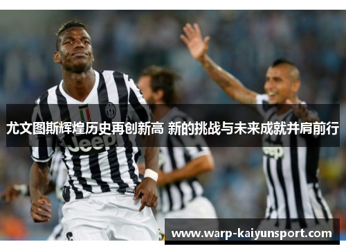 尤文图斯辉煌历史再创新高 新的挑战与未来成就并肩前行 尤文图斯辉煌历史再创新高 新的挑战与未来成就并肩前行