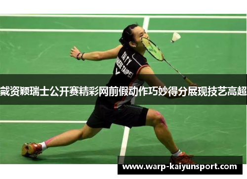 戴资颖瑞士公开赛精彩网前假动作巧妙得分展现技艺高超