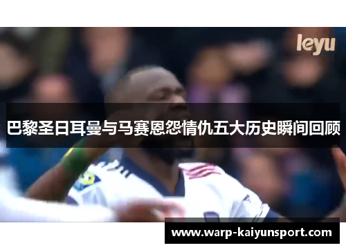 巴黎圣日耳曼与马赛恩怨情仇五大历史瞬间回顾