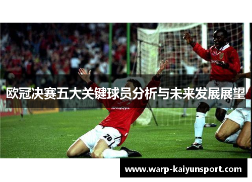 欧冠决赛五大关键球员分析与未来发展展望
