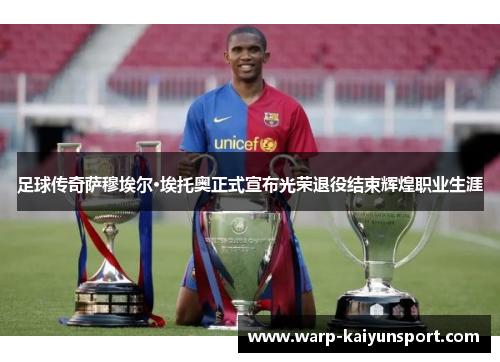 足球传奇萨穆埃尔·埃托奥正式宣布光荣退役结束辉煌职业生涯